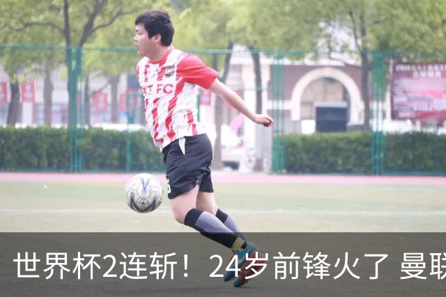 世界杯2连斩！24岁前锋火了 曼联球迷请愿：砸锅卖铁也要签他
